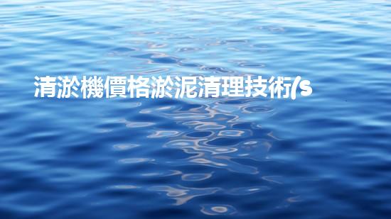 清淤機價格淤泥清理技術(shù)革新：關(guān)鍵技術(shù)突破與工程實踐探索！